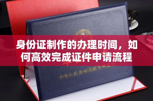 定兴身份证制作的办理时间，如何高效完成证件申请流程